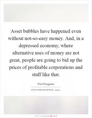 Asset bubbles have happened even without not-so-easy money. And, in a depressed economy, where alternative uses of money are not great, people are going to bid up the prices of profitable corporations and stuff like that Picture Quote #1