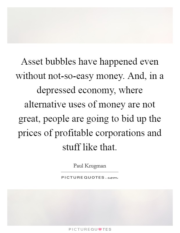 Asset bubbles have happened even without not-so-easy money. And, in a depressed economy, where alternative uses of money are not great, people are going to bid up the prices of profitable corporations and stuff like that. Picture Quote #1