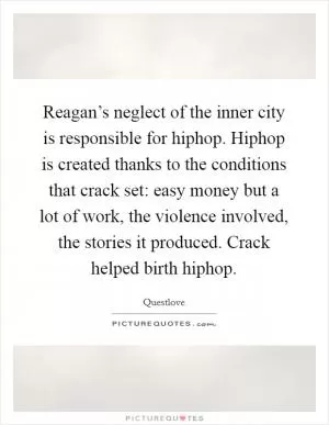 Reagan’s neglect of the inner city is responsible for hiphop. Hiphop is created thanks to the conditions that crack set: easy money but a lot of work, the violence involved, the stories it produced. Crack helped birth hiphop Picture Quote #1