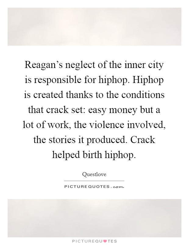 Reagan's neglect of the inner city is responsible for hiphop. Hiphop is created thanks to the conditions that crack set: easy money but a lot of work, the violence involved, the stories it produced. Crack helped birth hiphop. Picture Quote #1