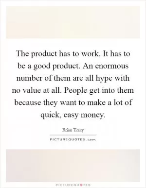 The product has to work. It has to be a good product. An enormous number of them are all hype with no value at all. People get into them because they want to make a lot of quick, easy money Picture Quote #1
