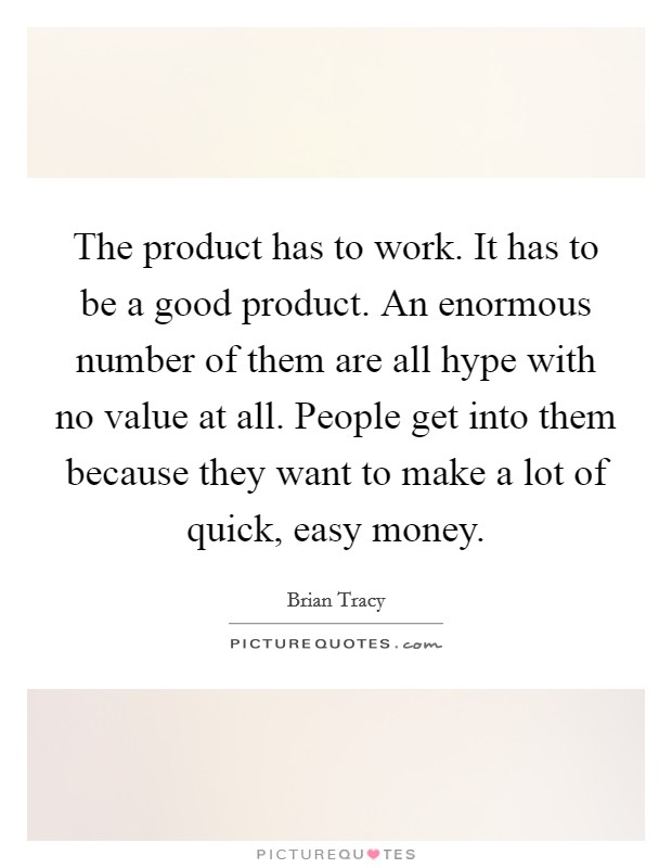 The product has to work. It has to be a good product. An enormous number of them are all hype with no value at all. People get into them because they want to make a lot of quick, easy money. Picture Quote #1