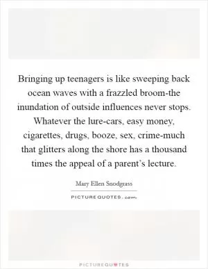 Bringing up teenagers is like sweeping back ocean waves with a frazzled broom-the inundation of outside influences never stops. Whatever the lure-cars, easy money, cigarettes, drugs, booze, sex, crime-much that glitters along the shore has a thousand times the appeal of a parent’s lecture Picture Quote #1