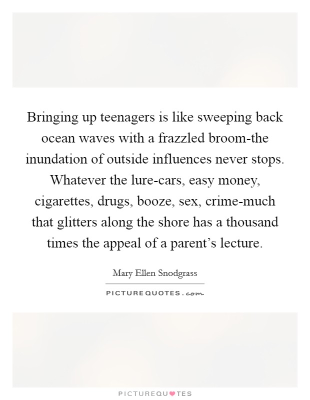 Bringing up teenagers is like sweeping back ocean waves with a frazzled broom-the inundation of outside influences never stops. Whatever the lure-cars, easy money, cigarettes, drugs, booze, sex, crime-much that glitters along the shore has a thousand times the appeal of a parent's lecture. Picture Quote #1