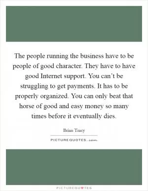 The people running the business have to be people of good character. They have to have good Internet support. You can’t be struggling to get payments. It has to be properly organized. You can only beat that horse of good and easy money so many times before it eventually dies Picture Quote #1