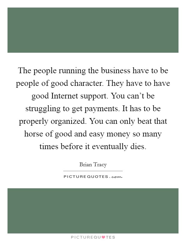 The people running the business have to be people of good character. They have to have good Internet support. You can't be struggling to get payments. It has to be properly organized. You can only beat that horse of good and easy money so many times before it eventually dies. Picture Quote #1