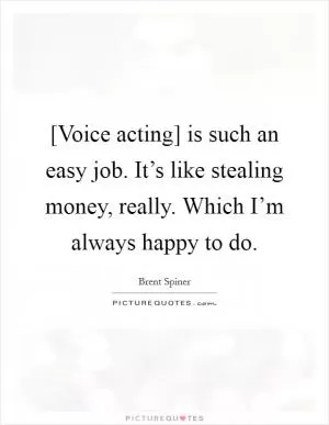 [Voice acting] is such an easy job. It’s like stealing money, really. Which I’m always happy to do Picture Quote #1
