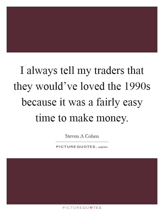 I always tell my traders that they would've loved the 1990s because it was a fairly easy time to make money. Picture Quote #1