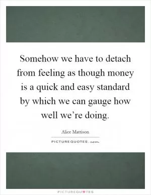 Somehow we have to detach from feeling as though money is a quick and easy standard by which we can gauge how well we’re doing Picture Quote #1
