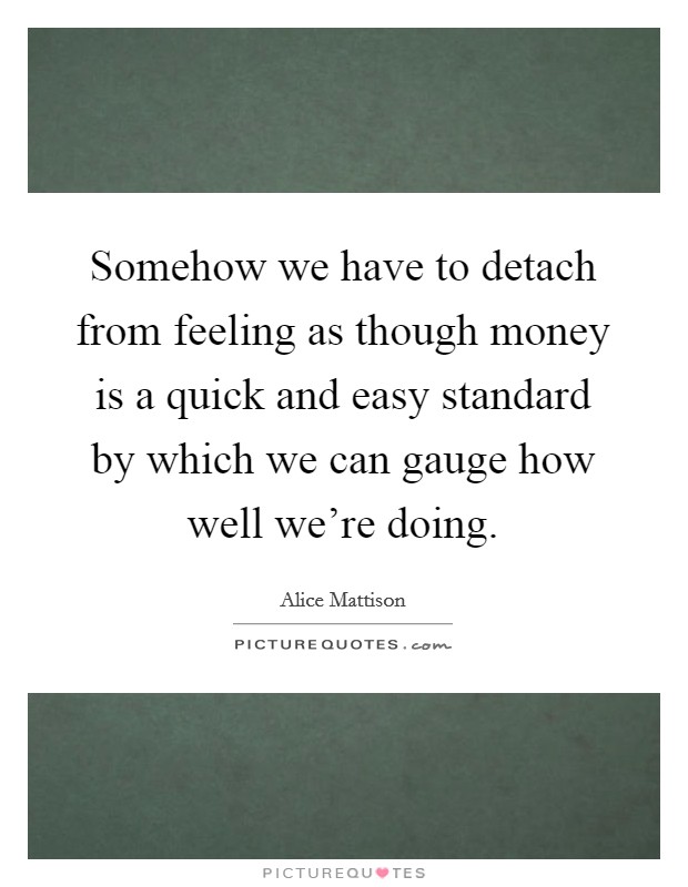 Somehow we have to detach from feeling as though money is a quick and easy standard by which we can gauge how well we're doing. Picture Quote #1