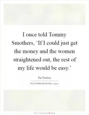 I once told Tommy Smothers, ‘If I could just get the money and the women straightened out, the rest of my life would be easy.’ Picture Quote #1