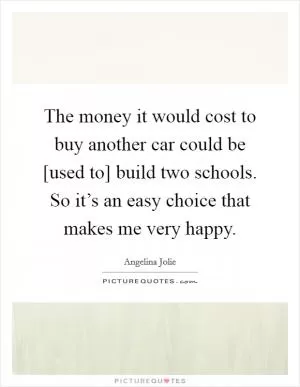 The money it would cost to buy another car could be [used to] build two schools. So it’s an easy choice that makes me very happy Picture Quote #1