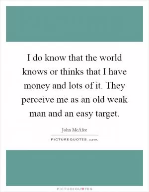 I do know that the world knows or thinks that I have money and lots of it. They perceive me as an old weak man and an easy target Picture Quote #1
