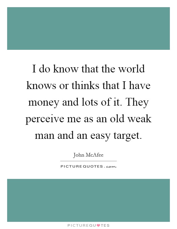 I do know that the world knows or thinks that I have money and lots of it. They perceive me as an old weak man and an easy target. Picture Quote #1