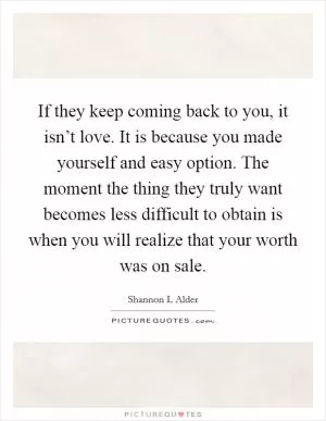 If they keep coming back to you, it isn’t love. It is because you made yourself and easy option. The moment the thing they truly want becomes less difficult to obtain is when you will realize that your worth was on sale Picture Quote #1