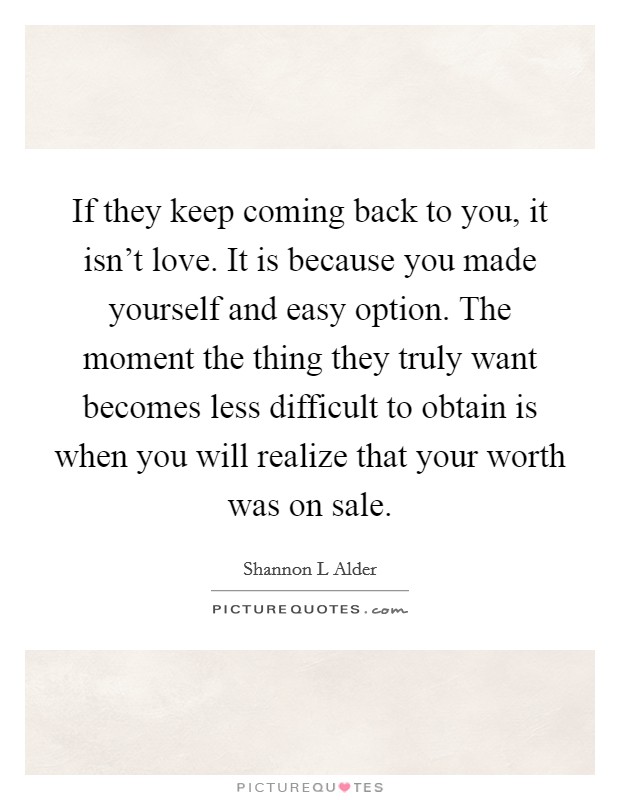 If they keep coming back to you, it isn't love. It is because you made yourself and easy option. The moment the thing they truly want becomes less difficult to obtain is when you will realize that your worth was on sale. Picture Quote #1
