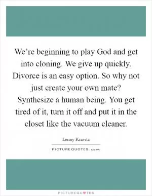 We’re beginning to play God and get into cloning. We give up quickly. Divorce is an easy option. So why not just create your own mate? Synthesize a human being. You get tired of it, turn it off and put it in the closet like the vacuum cleaner Picture Quote #1