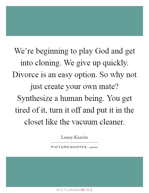 We're beginning to play God and get into cloning. We give up quickly. Divorce is an easy option. So why not just create your own mate? Synthesize a human being. You get tired of it, turn it off and put it in the closet like the vacuum cleaner. Picture Quote #1