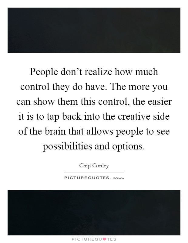 People don't realize how much control they do have. The more you can show them this control, the easier it is to tap back into the creative side of the brain that allows people to see possibilities and options. Picture Quote #1