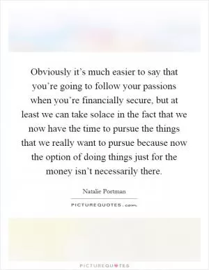 Obviously it’s much easier to say that you’re going to follow your passions when you’re financially secure, but at least we can take solace in the fact that we now have the time to pursue the things that we really want to pursue because now the option of doing things just for the money isn’t necessarily there Picture Quote #1