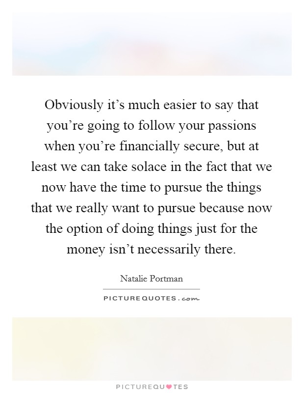 Obviously it's much easier to say that you're going to follow your passions when you're financially secure, but at least we can take solace in the fact that we now have the time to pursue the things that we really want to pursue because now the option of doing things just for the money isn't necessarily there. Picture Quote #1