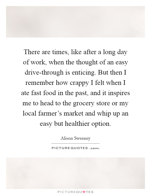 There are times, like after a long day of work, when the thought of an easy drive-through is enticing. But then I remember how crappy I felt when I ate fast food in the past, and it inspires me to head to the grocery store or my local farmer's market and whip up an easy but healthier option. Picture Quote #1