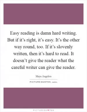 Easy reading is damn hard writing. But if it’s right, it’s easy. It’s the other way round, too. If it’s slovenly written, then it’s hard to read. It doesn’t give the reader what the careful writer can give the reader Picture Quote #1
