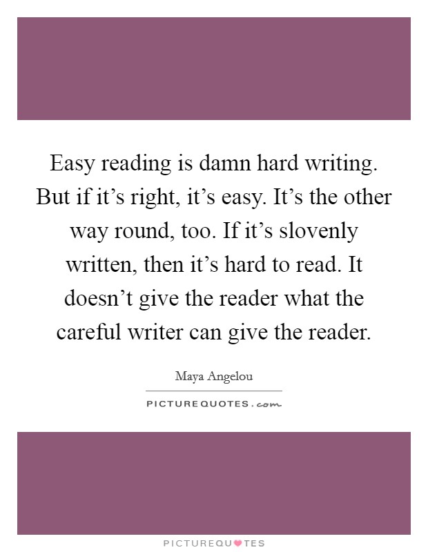 Easy reading is damn hard writing. But if it's right, it's easy. It's the other way round, too. If it's slovenly written, then it's hard to read. It doesn't give the reader what the careful writer can give the reader. Picture Quote #1
