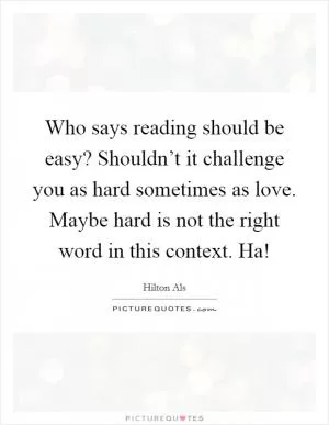 Who says reading should be easy? Shouldn’t it challenge you as hard sometimes as love. Maybe hard is not the right word in this context. Ha! Picture Quote #1