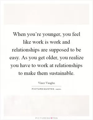 When you’re younger, you feel like work is work and relationships are supposed to be easy. As you get older, you realize you have to work at relationships to make them sustainable Picture Quote #1