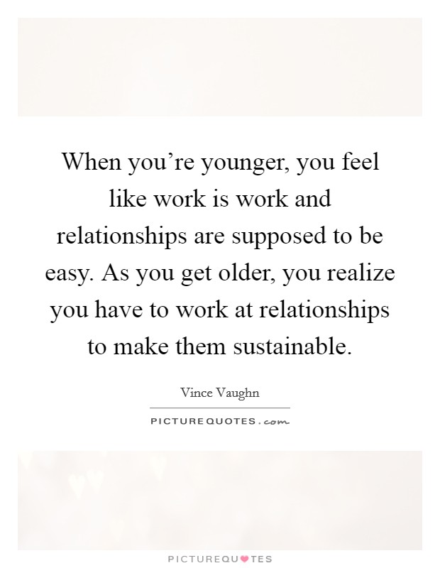 When you're younger, you feel like work is work and relationships are supposed to be easy. As you get older, you realize you have to work at relationships to make them sustainable. Picture Quote #1