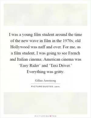 I was a young film student around the time of the new wave in film in the 1970s; old Hollywood was naff and over. For me, as a film student, I was going to see French and Italian cinema; American cinema was ‘Easy Rider’ and ‘Taxi Driver.’ Everything was gritty Picture Quote #1