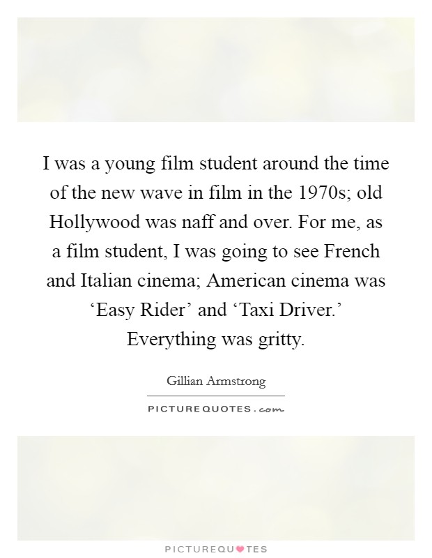 I was a young film student around the time of the new wave in film in the 1970s; old Hollywood was naff and over. For me, as a film student, I was going to see French and Italian cinema; American cinema was ‘Easy Rider' and ‘Taxi Driver.' Everything was gritty. Picture Quote #1