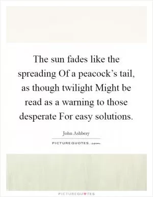 The sun fades like the spreading Of a peacock’s tail, as though twilight Might be read as a warning to those desperate For easy solutions Picture Quote #1
