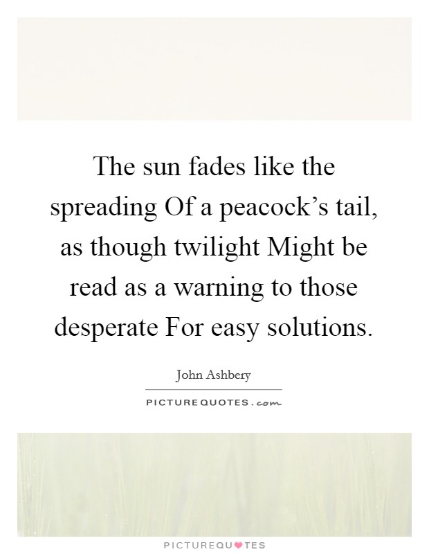 The sun fades like the spreading Of a peacock's tail, as though twilight Might be read as a warning to those desperate For easy solutions. Picture Quote #1