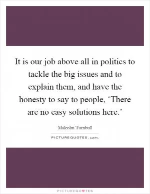 It is our job above all in politics to tackle the big issues and to explain them, and have the honesty to say to people, ‘There are no easy solutions here.’ Picture Quote #1