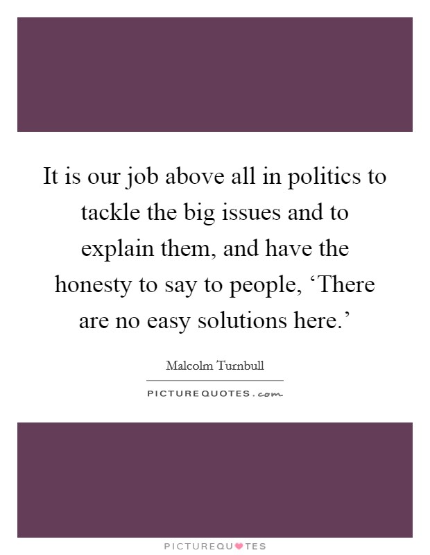 It is our job above all in politics to tackle the big issues and to explain them, and have the honesty to say to people, ‘There are no easy solutions here.' Picture Quote #1