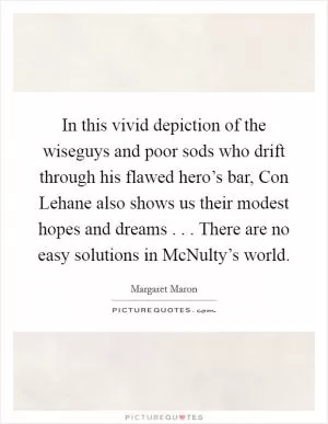 In this vivid depiction of the wiseguys and poor sods who drift through his flawed hero’s bar, Con Lehane also shows us their modest hopes and dreams . . . There are no easy solutions in McNulty’s world Picture Quote #1
