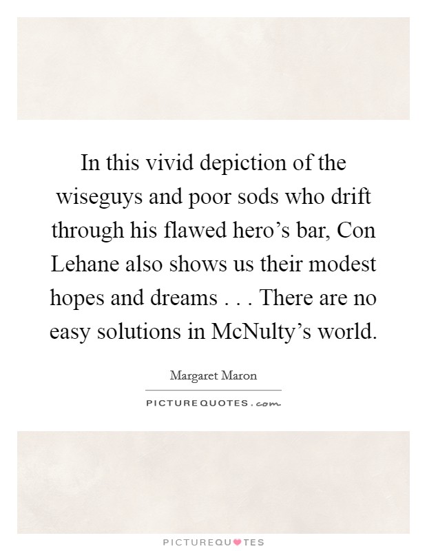 In this vivid depiction of the wiseguys and poor sods who drift through his flawed hero's bar, Con Lehane also shows us their modest hopes and dreams . . . There are no easy solutions in McNulty's world. Picture Quote #1