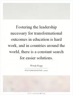 Fostering the leadership necessary for transformational outcomes in education is hard work, and in countries around the world, there is a constant search for easier solutions Picture Quote #1