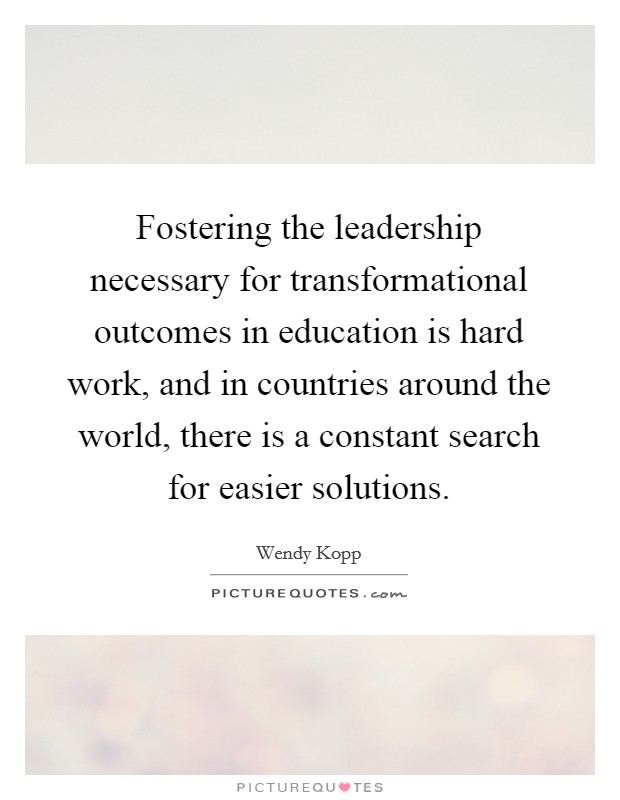 Fostering the leadership necessary for transformational outcomes in education is hard work, and in countries around the world, there is a constant search for easier solutions. Picture Quote #1