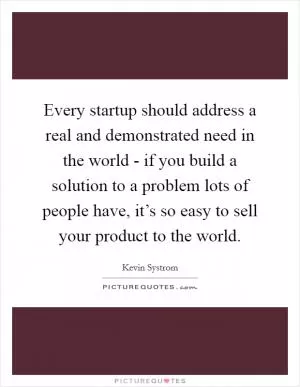 Every startup should address a real and demonstrated need in the world - if you build a solution to a problem lots of people have, it’s so easy to sell your product to the world Picture Quote #1