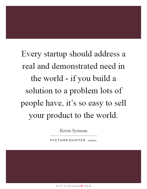 Every startup should address a real and demonstrated need in the world - if you build a solution to a problem lots of people have, it's so easy to sell your product to the world. Picture Quote #1