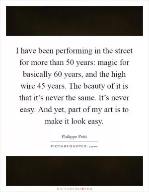 I have been performing in the street for more than 50 years: magic for basically 60 years, and the high wire 45 years. The beauty of it is that it’s never the same. It’s never easy. And yet, part of my art is to make it look easy Picture Quote #1