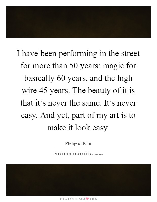 I have been performing in the street for more than 50 years: magic for basically 60 years, and the high wire 45 years. The beauty of it is that it's never the same. It's never easy. And yet, part of my art is to make it look easy. Picture Quote #1