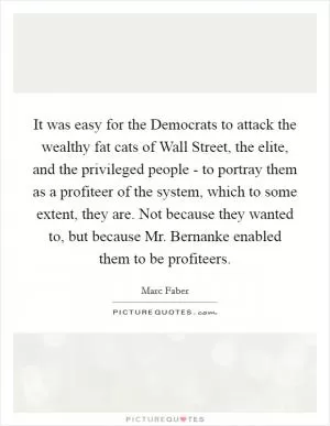 It was easy for the Democrats to attack the wealthy fat cats of Wall Street, the elite, and the privileged people - to portray them as a profiteer of the system, which to some extent, they are. Not because they wanted to, but because Mr. Bernanke enabled them to be profiteers Picture Quote #1