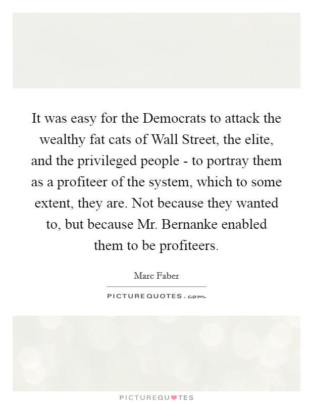 It was easy for the Democrats to attack the wealthy fat cats of Wall Street, the elite, and the privileged people - to portray them as a profiteer of the system, which to some extent, they are. Not because they wanted to, but because Mr. Bernanke enabled them to be profiteers. Picture Quote #1