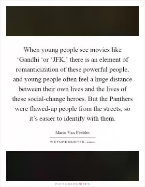 When young people see movies like ‘Gandhi ‘or ‘JFK,’ there is an element of romanticization of these powerful people, and young people often feel a huge distance between their own lives and the lives of these social-change heroes. But the Panthers were flawed-up people from the streets, so it’s easier to identify with them Picture Quote #1