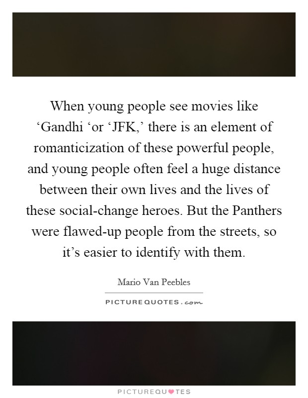 When young people see movies like ‘Gandhi ‘or ‘JFK,' there is an element of romanticization of these powerful people, and young people often feel a huge distance between their own lives and the lives of these social-change heroes. But the Panthers were flawed-up people from the streets, so it's easier to identify with them. Picture Quote #1