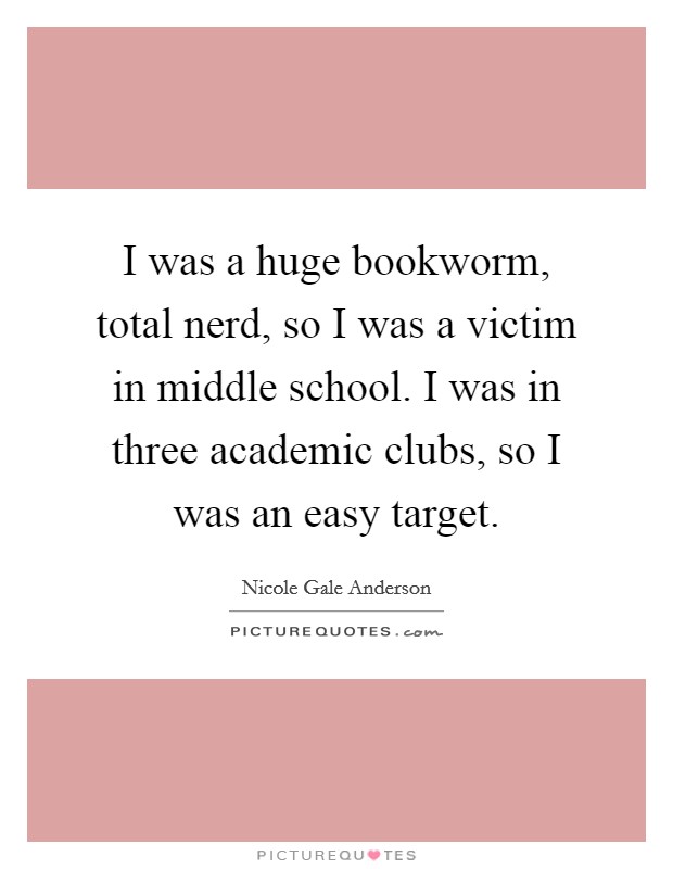 I was a huge bookworm, total nerd, so I was a victim in middle school. I was in three academic clubs, so I was an easy target. Picture Quote #1